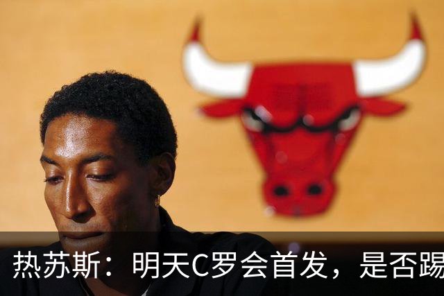 热苏斯：明天C罗会首发，是否踢满90分钟要由比赛进程决定